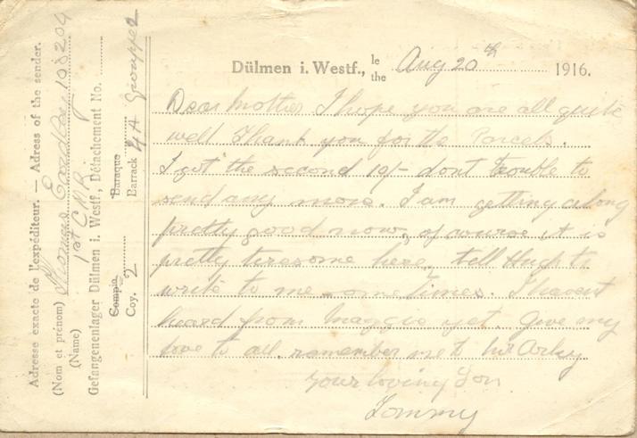 Aug 20th 1916.
Dear mother I hope you are all quite well. Thank you for the Parcels. I got the second 10/- dont trouble to send any more. I am getting along pretty good now, of course it is pretty tiresome here, tell Hugh to write to me sometimes. I havent heard from maggie yet. Give my love to all. remember me to Mr Arkey 
your loving Son
Tommy